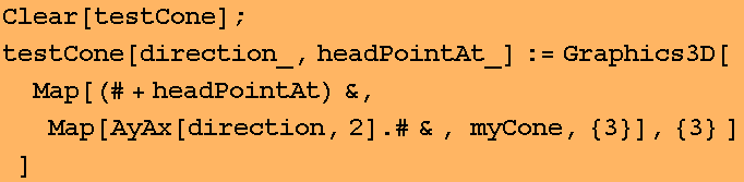 Clear[testCone] ; testCone[direction_, headPointAt_] := Graphics3D[Map[(# + headPointAt) &, Map[AyAx[direction, 2] . #& , myCone, {3}], {3} ] ] 