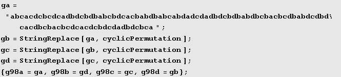 ga = "abcacdcbcdcadbdcbdbabcbdcacbabdbabcabdadcdadbdcbdbabdbcbacbcdbabdcdbdcacdbcbacbcdca ... ion] ; gd = StringReplace[gc, cyclicPermutation] ; {g98a = ga, g98b = gd, g98c = gc, g98d = gb} ; 